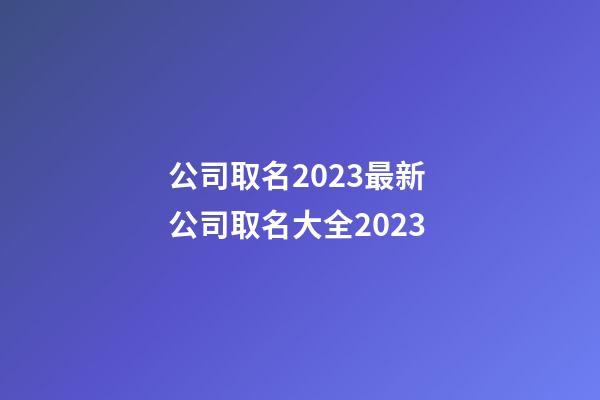 公司取名2023最新 公司取名大全2023